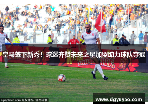 皇马签下新秀！球迷齐赞未来之星加盟助力球队夺冠