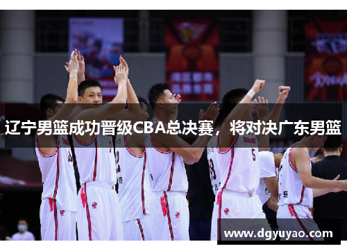 辽宁男篮成功晋级CBA总决赛，将对决广东男篮