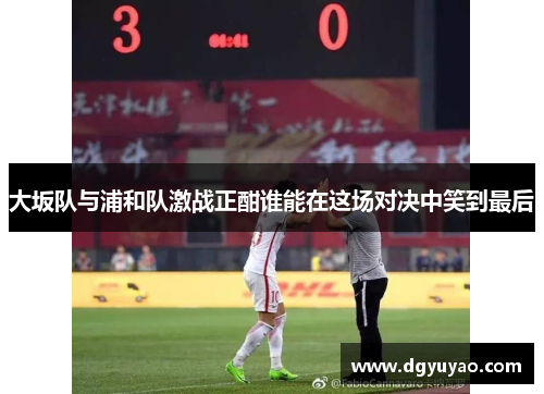 大坂队与浦和队激战正酣谁能在这场对决中笑到最后